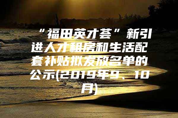 “福田英才荟”新引进人才租房和生活配套补贴拟发放名单的公示(2019年9、10月)