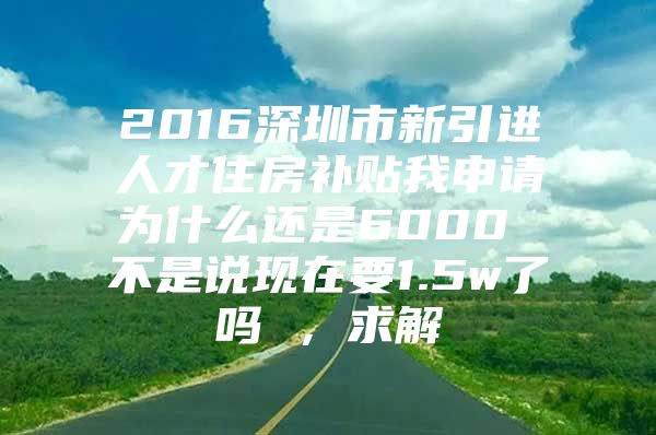 2016深圳市新引进人才住房补贴我申请为什么还是6000 不是说现在要1.5w了吗 ，求解