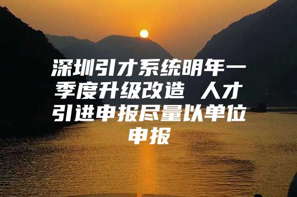 深圳引才系统明年一季度升级改造 人才引进申报尽量以单位申报