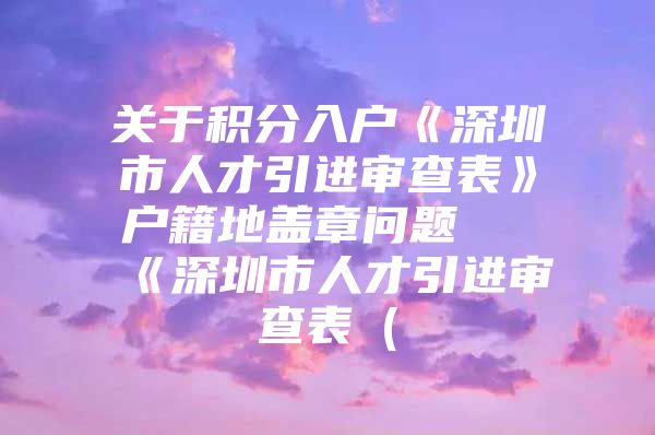 关于积分入户《深圳市人才引进审查表》户籍地盖章问题 《深圳市人才引进审查表（