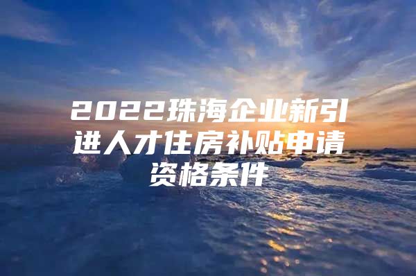 2022珠海企业新引进人才住房补贴申请资格条件