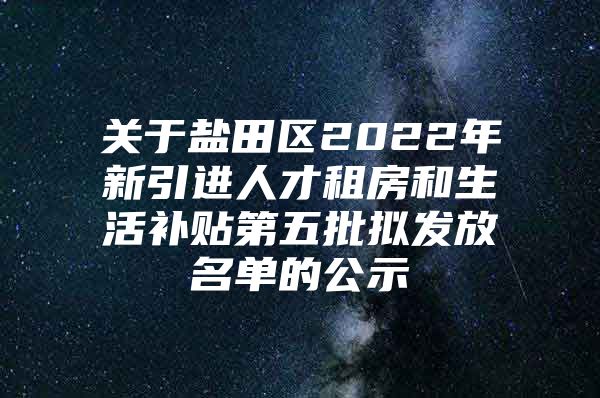 关于盐田区2022年新引进人才租房和生活补贴第五批拟发放名单的公示