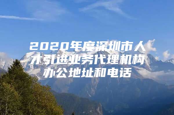 2020年度深圳市人才引进业务代理机构办公地址和电话