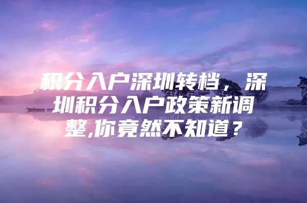 积分入户深圳转档，深圳积分入户政策新调整,你竟然不知道？