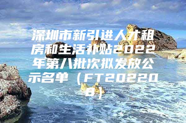 深圳市新引进人才租房和生活补贴2022年第八批次拟发放公示名单（FT202208）