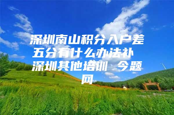 深圳南山积分入户差五分有什么办法补 深圳其他培训 今题网