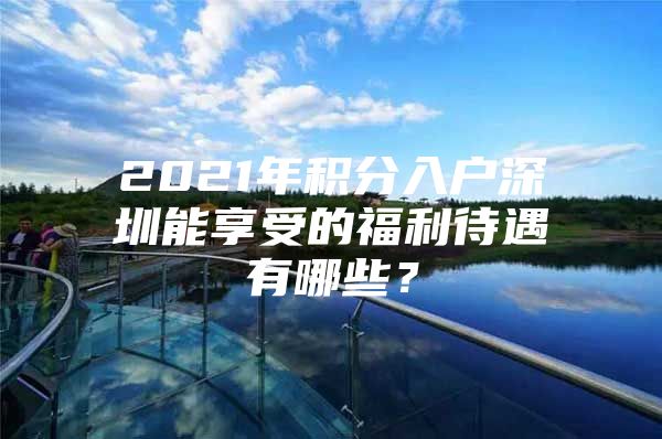 2021年积分入户深圳能享受的福利待遇有哪些？