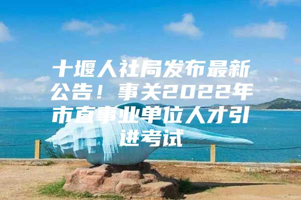 十堰人社局发布最新公告！事关2022年市直事业单位人才引进考试