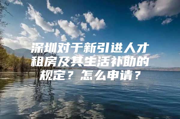 深圳对于新引进人才租房及其生活补助的规定？怎么申请？