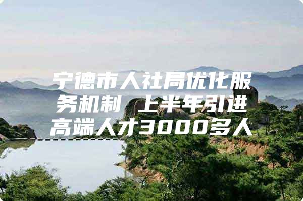 宁德市人社局优化服务机制 上半年引进高端人才3000多人