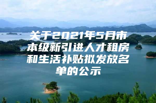 关于2021年5月市本级新引进人才租房和生活补贴拟发放名单的公示