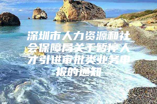 深圳市人力资源和社会保障局关于暂停人才引进审批类业务申报的通知