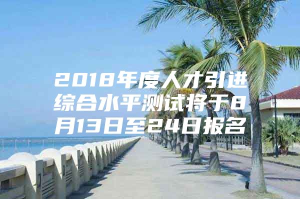 2018年度人才引进综合水平测试将于8月13日至24日报名