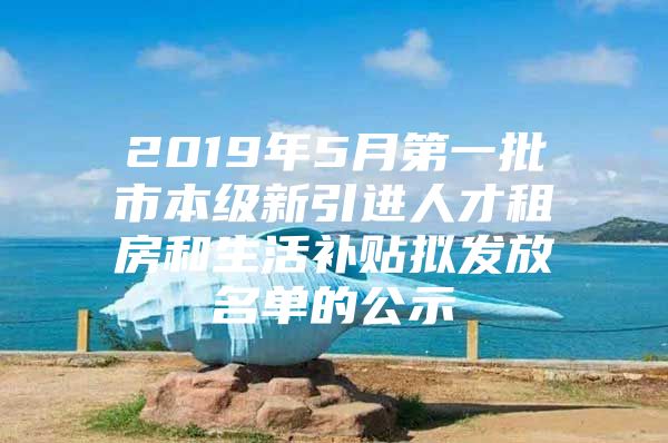 2019年5月第一批市本级新引进人才租房和生活补贴拟发放名单的公示