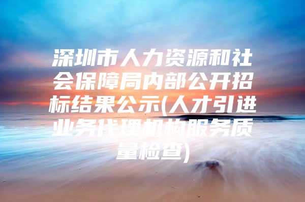 深圳市人力资源和社会保障局内部公开招标结果公示(人才引进业务代理机构服务质量检查)