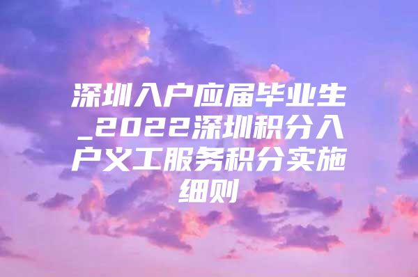 深圳入户应届毕业生_2022深圳积分入户义工服务积分实施细则