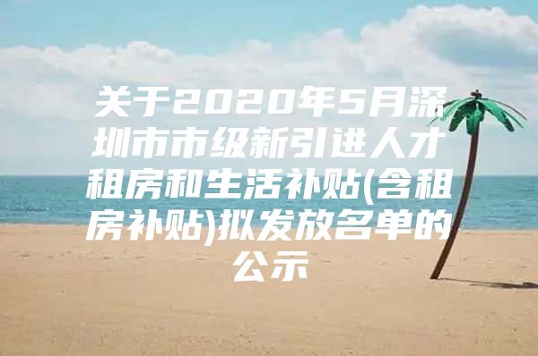 关于2020年5月深圳市市级新引进人才租房和生活补贴(含租房补贴)拟发放名单的公示