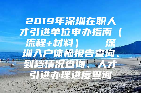 2019年深圳在职人才引进单位申办指南（流程+材料）   深圳入户体检报告查询、到档情况查询、人才引进办理进度查询