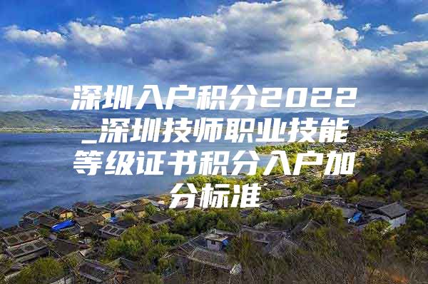 深圳入户积分2022_深圳技师职业技能等级证书积分入户加分标准