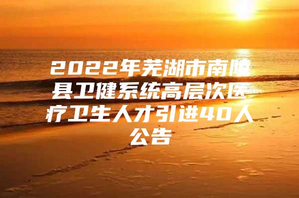 2022年芜湖市南陵县卫健系统高层次医疗卫生人才引进40人公告