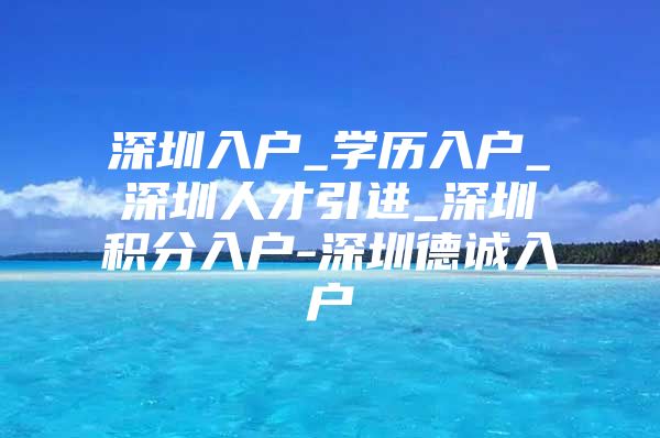 深圳入户_学历入户_深圳人才引进_深圳积分入户-深圳德诚入户