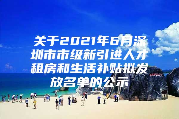 关于2021年6月深圳市市级新引进人才租房和生活补贴拟发放名单的公示