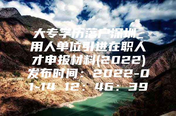 大专学历落户深圳_用人单位引进在职人才申报材料(2022)发布时间：2022-01-14 12：46：39