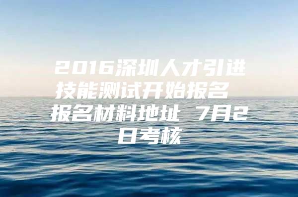 2016深圳人才引进技能测试开始报名 报名材料地址 7月2日考核