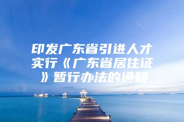 印发广东省引进人才实行《广东省居住证》暂行办法的通知