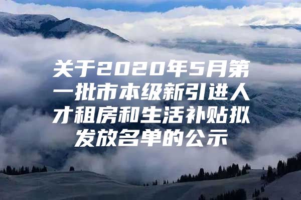 关于2020年5月第一批市本级新引进人才租房和生活补贴拟发放名单的公示