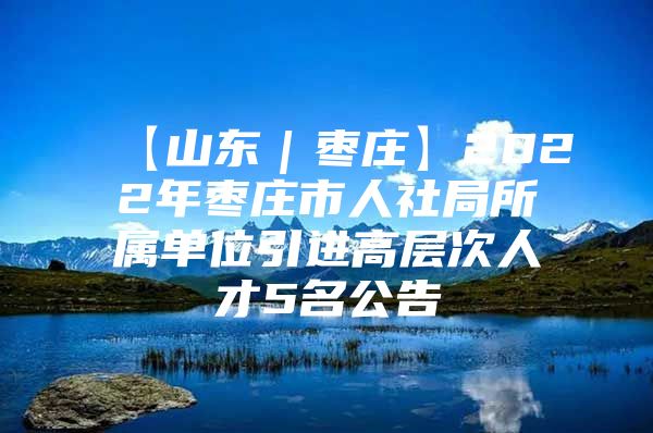 【山东｜枣庄】2022年枣庄市人社局所属单位引进高层次人才5名公告