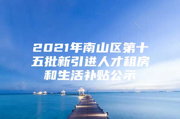 2021年南山区第十五批新引进人才租房和生活补贴公示