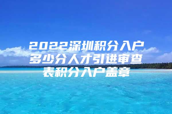 2022深圳积分入户多少分人才引进审查表积分入户盖章