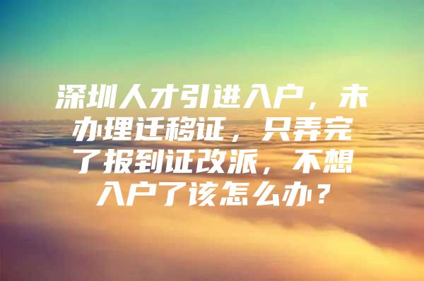 深圳人才引进入户，未办理迁移证，只弄完了报到证改派，不想入户了该怎么办？