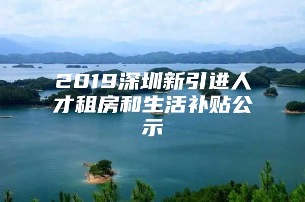 2019深圳新引进人才租房和生活补贴公示