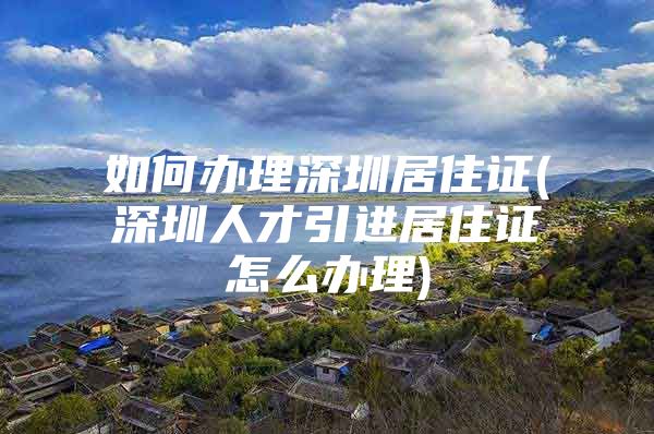 如何办理深圳居住证(深圳人才引进居住证怎么办理)