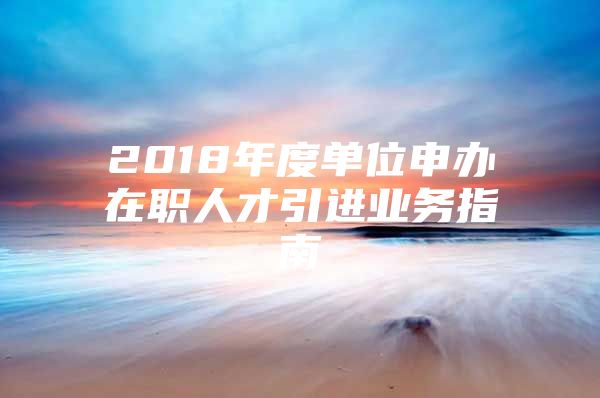 2018年度单位申办在职人才引进业务指南