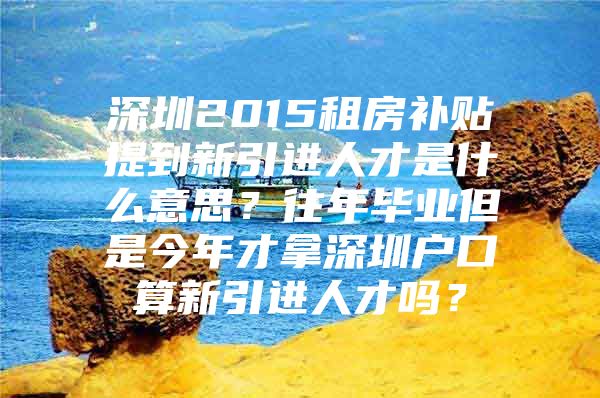 深圳2015租房补贴提到新引进人才是什么意思？往年毕业但是今年才拿深圳户口算新引进人才吗？