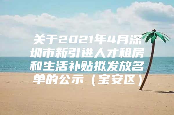 关于2021年4月深圳市新引进人才租房和生活补贴拟发放名单的公示（宝安区）