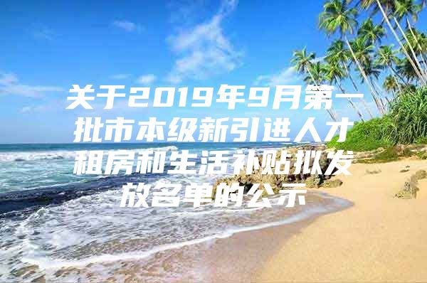 关于2019年9月第一批市本级新引进人才租房和生活补贴拟发放名单的公示