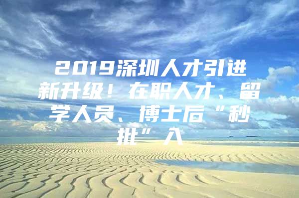 2019深圳人才引进新升级！在职人才、留学人员、博士后“秒批”入