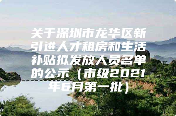 关于深圳市龙华区新引进人才租房和生活补贴拟发放人员名单的公示（市级2021年6月第一批）