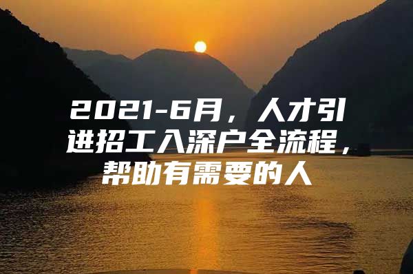 2021-6月，人才引进招工入深户全流程，帮助有需要的人