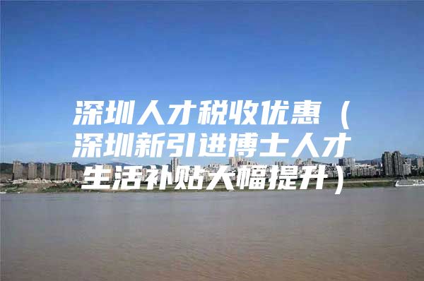 深圳人才税收优惠（深圳新引进博士人才生活补贴大幅提升）