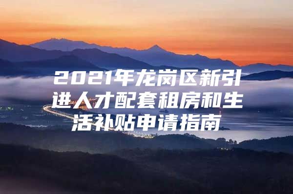 2021年龙岗区新引进人才配套租房和生活补贴申请指南