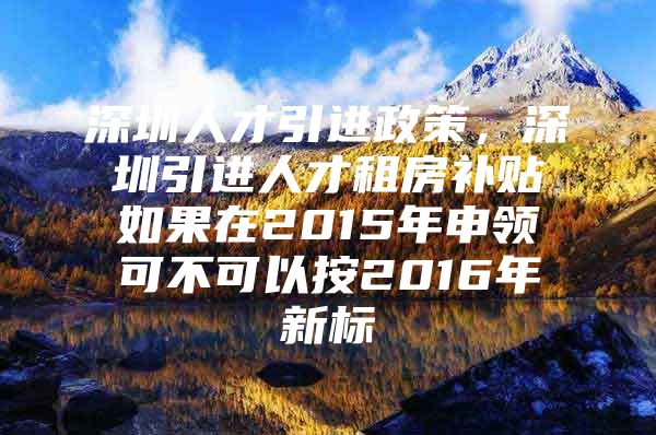 深圳人才引进政策，深圳引进人才租房补贴如果在2015年申领可不可以按2016年新标