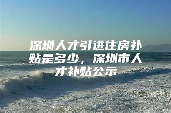 深圳人才引进住房补贴是多少，深圳市人才补贴公示