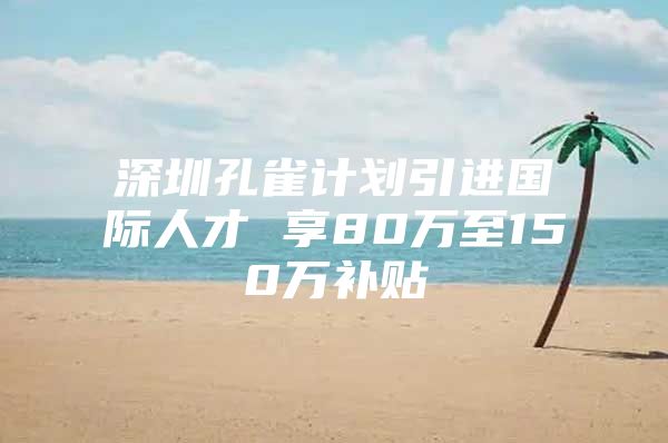 深圳孔雀计划引进国际人才 享80万至150万补贴