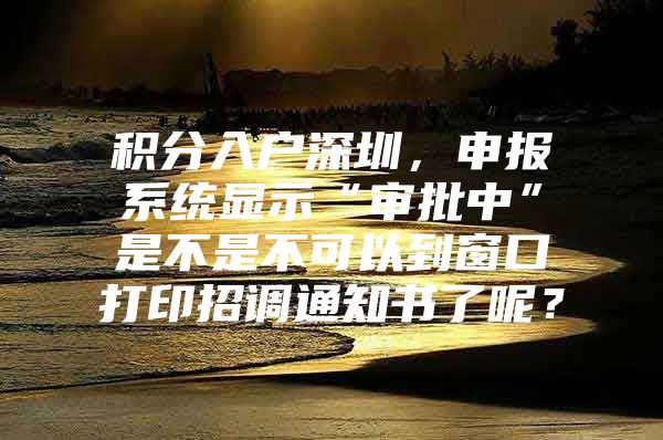 积分入户深圳，申报系统显示“审批中”是不是不可以到窗口打印招调通知书了呢？