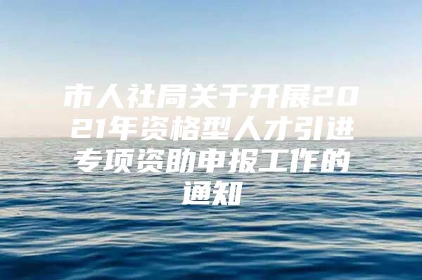 市人社局关于开展2021年资格型人才引进专项资助申报工作的通知